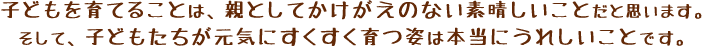 子どもを育てることは、親としてかけがえのない素晴しいことだと思います。そして、子どもたちが元気にすくすく育つ姿は本当にうれしいことです。