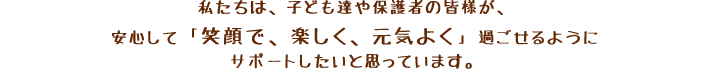 私たちは、子ども達や保護者の皆様が、安心して「笑顔で、楽しく、元気よく」過ごせるようにサポートしたいと思っています。