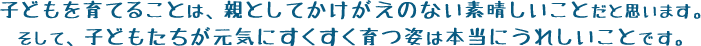 子どもを育てることは、親としてかけがえのない素晴しいことだと思います。そして、子どもたちが元気にすくすく育つ姿は本当にうれしいことです。