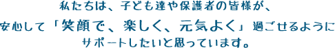 私たちは、子ども達や保護者の皆様が、安心して「笑顔で、楽しく、元気よく」過ごせるようにサポートしたいと思っています。